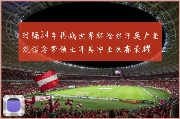 时隔24年再战世界杯恰尔汗奥卢坚定信念带领土耳其冲击决赛荣耀
