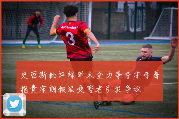 史密斯批评绿军未全力争夺字母哥指责布朗假装受害者引发争议