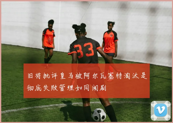 旧将批评皇马被阿尔瓦塞特淘汰是彻底失败管理如同闹剧