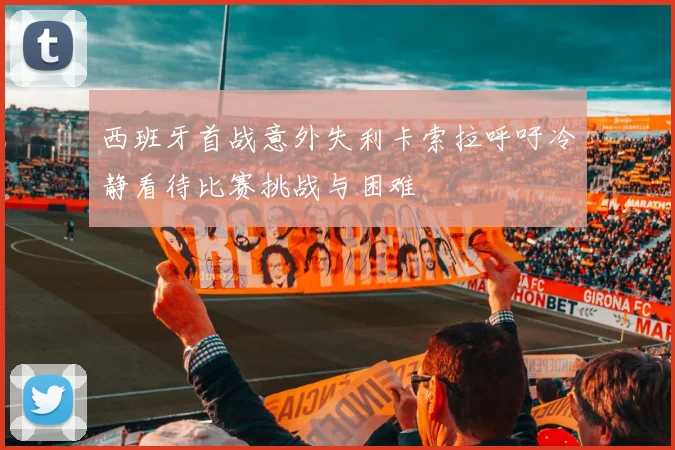 西班牙首战意外失利卡索拉呼吁冷静看待比赛挑战与困难