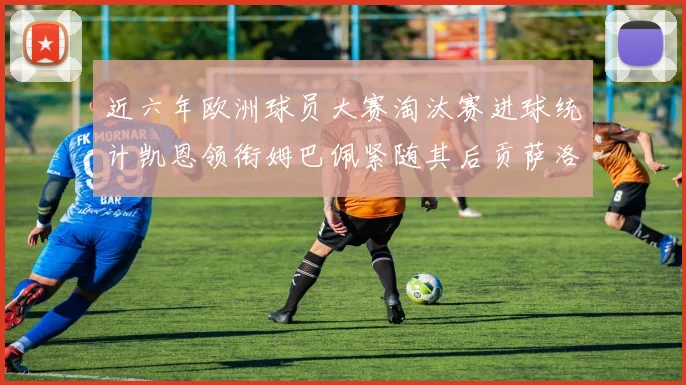 近六年欧洲球员大赛淘汰赛进球统计凯恩领衔姆巴佩紧随其后贡萨洛表现不俗