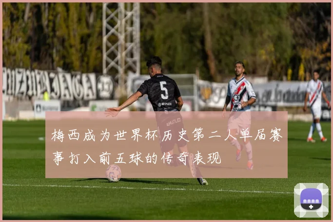 梅西成为世界杯历史第二人单届赛事打入前五球的传奇表现