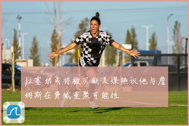 拉塞尔或将被买断美媒热议他与詹姆斯在费城重聚可能性