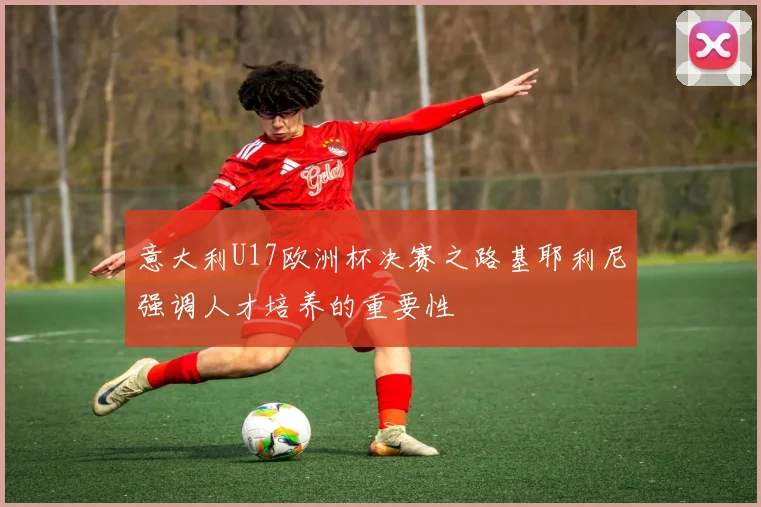 意大利U17欧洲杯决赛之路基耶利尼强调人才培养的重要性