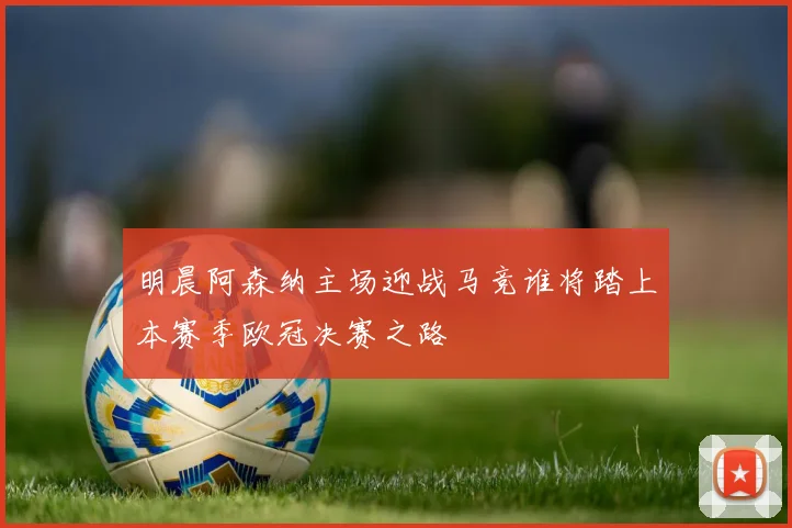 明晨阿森纳主场迎战马竞谁将踏上本赛季欧冠决赛之路