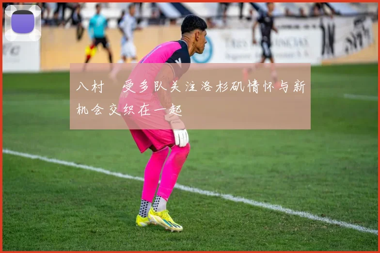 八村塁受多队关注洛杉矶情怀与新机会交织在一起