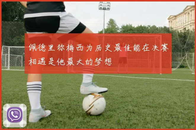 佩德里称梅西为历史最佳能在决赛相遇是他最大的梦想