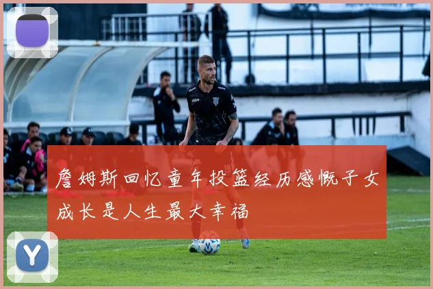 詹姆斯回忆童年投篮经历感慨子女成长是人生最大幸福