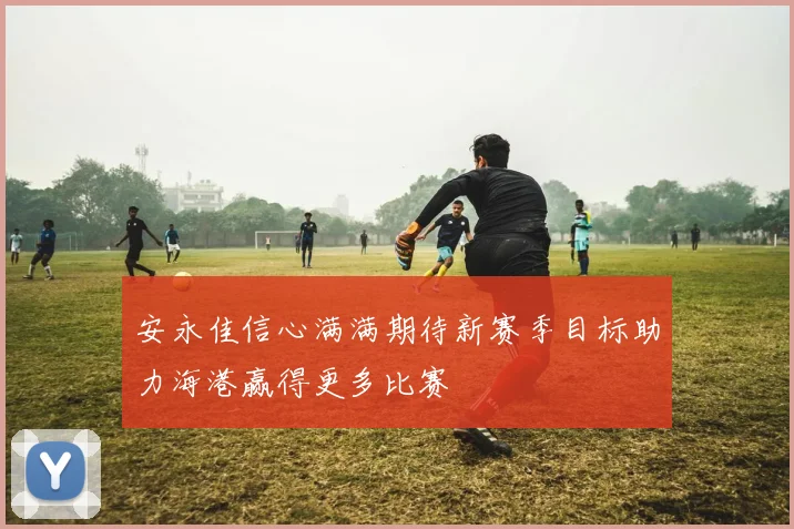 安永佳信心满满期待新赛季目标助力海港赢得更多比赛