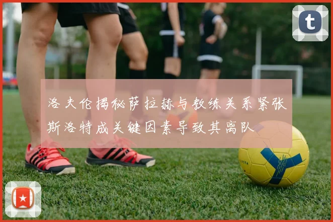 洛夫伦揭秘萨拉赫与教练关系紧张斯洛特成关键因素导致其离队