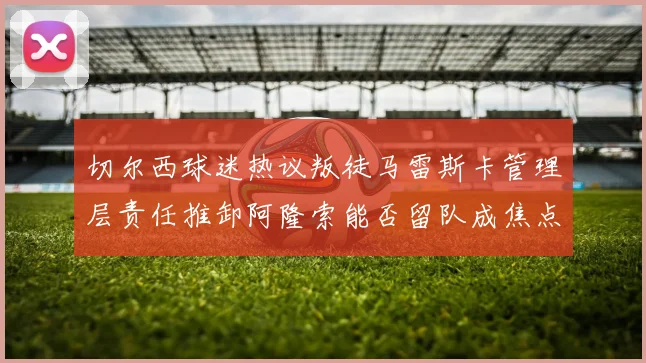 切尔西球迷热议叛徒马雷斯卡管理层责任推卸阿隆索能否留队成焦点
