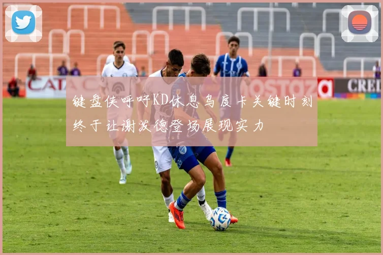 键盘侠呼吁KD休息乌度卡关键时刻终于让谢泼德登场展现实力