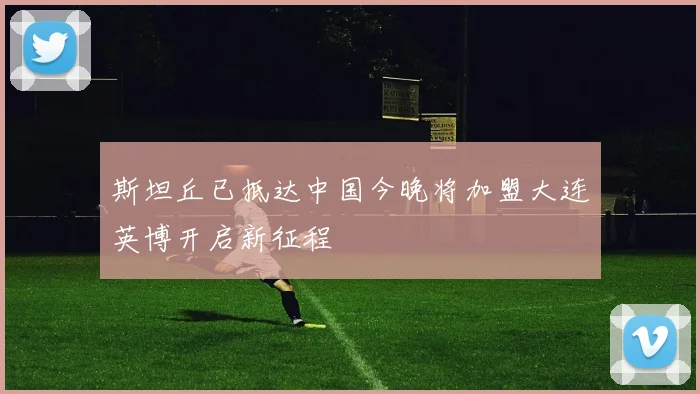 斯坦丘已抵达中国今晚将加盟大连英博开启新征程