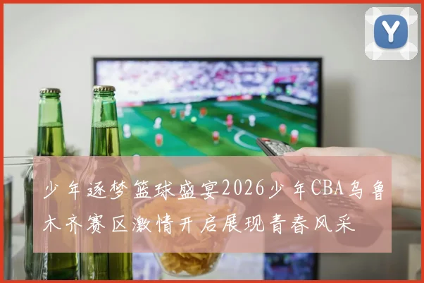 少年逐梦篮球盛宴2026少年CBA乌鲁木齐赛区激情开启展现青春风采