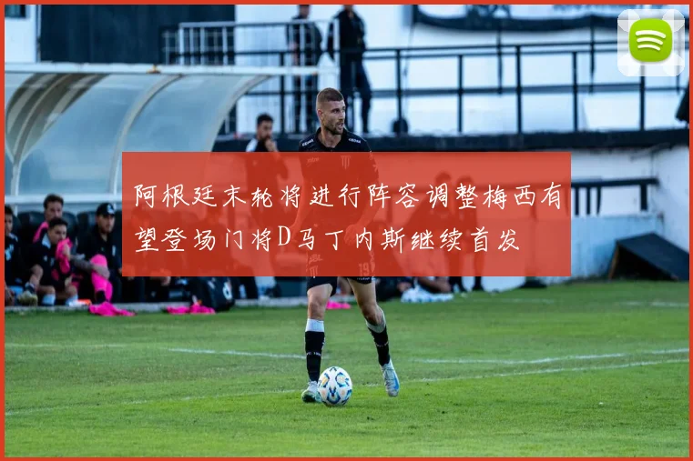 阿根廷末轮将进行阵容调整梅西有望登场门将D马丁内斯继续首发
