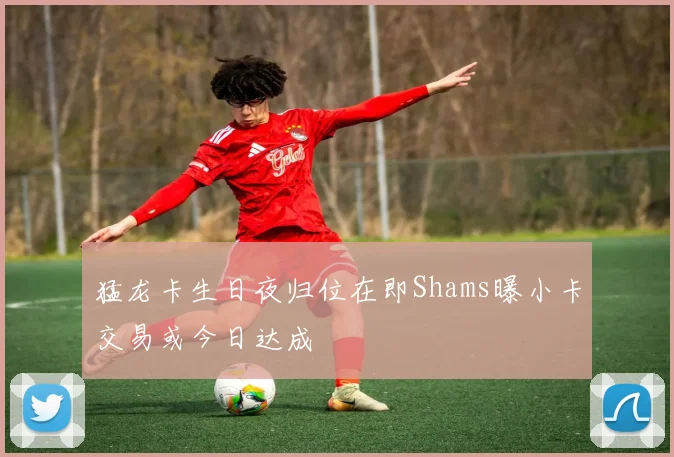 猛龙卡生日夜归位在即Shams曝小卡交易或今日达成