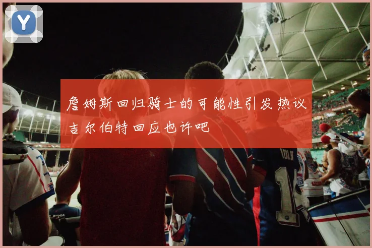 詹姆斯回归骑士的可能性引发热议吉尔伯特回应也许吧