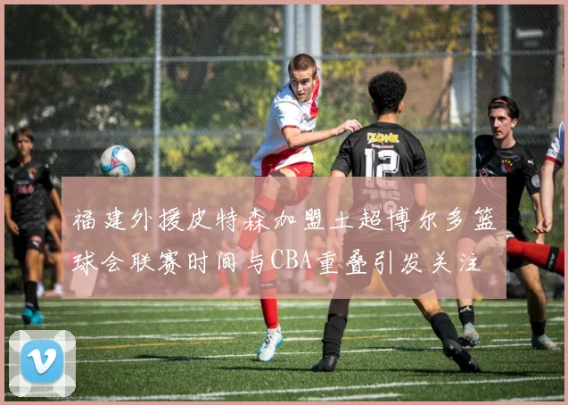 福建外援皮特森加盟土超博尔多篮球会联赛时间与CBA重叠引发关注