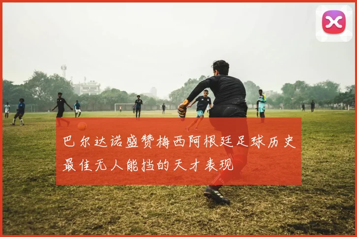 巴尔达诺盛赞梅西阿根廷足球历史最佳无人能挡的天才表现