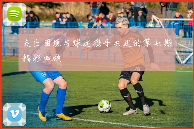走出困境与球迷携手共进的第七期精彩回顾