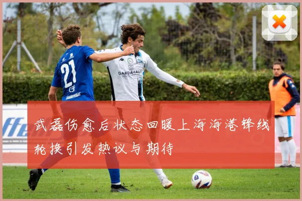武磊伤愈后状态回暖上海海港锋线轮换引发热议与期待
