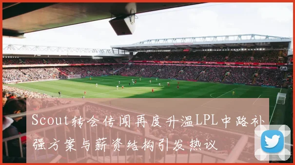 Scout转会传闻再度升温LPL中路补强方案与薪资结构引发热议