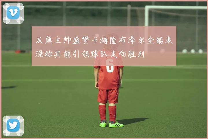 灰熊主帅盛赞卡梅隆布泽尔全能表现称其能引领球队走向胜利