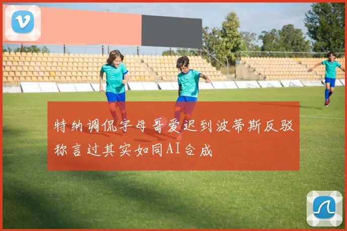 特纳调侃字母哥爱迟到波蒂斯反驳称言过其实如同AI合成