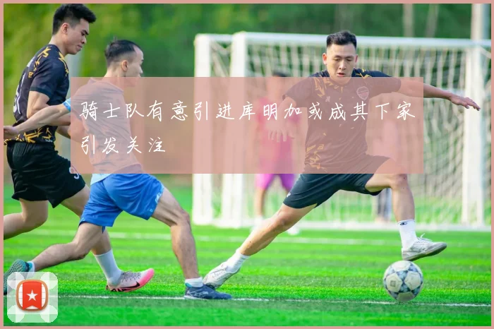 骑士队有意引进库明加或成其下家引发关注