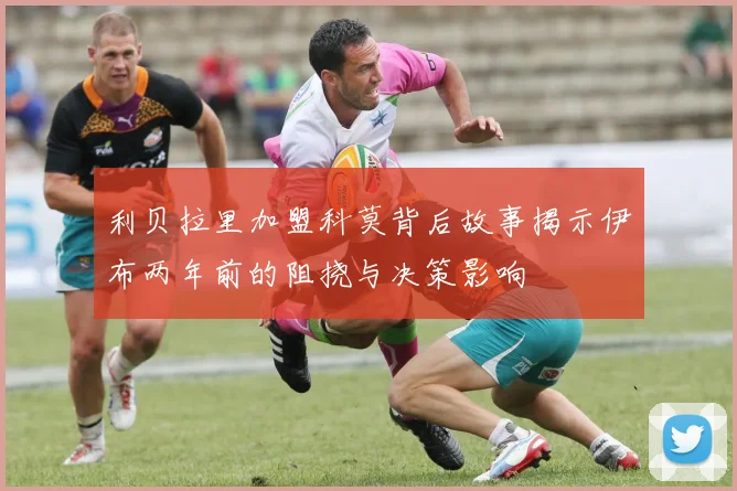 利贝拉里加盟科莫背后故事揭示伊布两年前的阻挠与决策影响