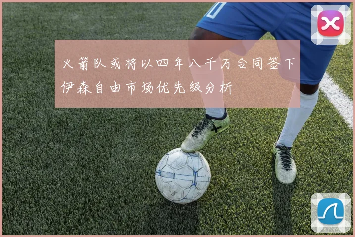 火箭队或将以四年八千万合同签下伊森自由市场优先级分析