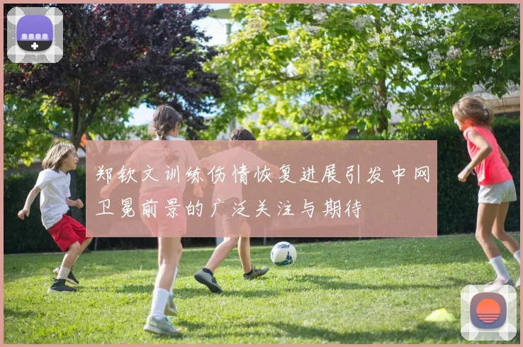 郑钦文训练伤情恢复进展引发中网卫冕前景的广泛关注与期待