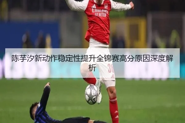 陈芋汐新动作稳定性提升全锦赛高分原因深度解析